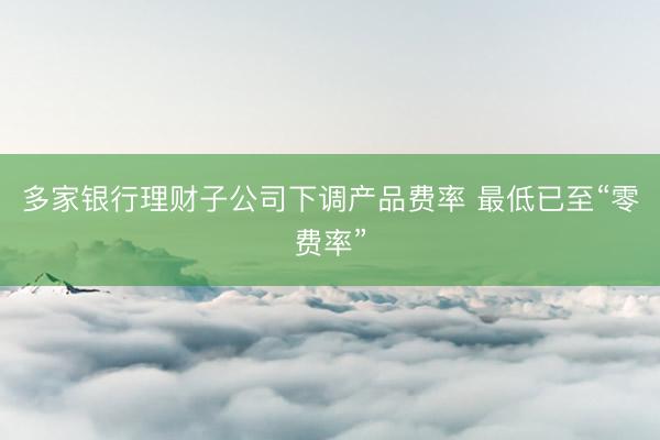 多家银行理财子公司下调产品费率 最低已至“零费率”