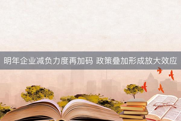 明年企业减负力度再加码 政策叠加形成放大效应