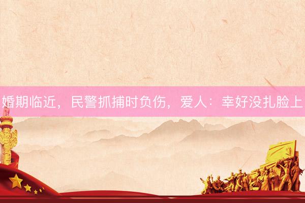 婚期临近，民警抓捕时负伤，<a href=