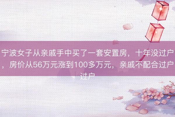 宁波女子从亲戚手中买了一套安置房，十年没过户，房价从56万元涨到100多万元，亲戚不配合过户