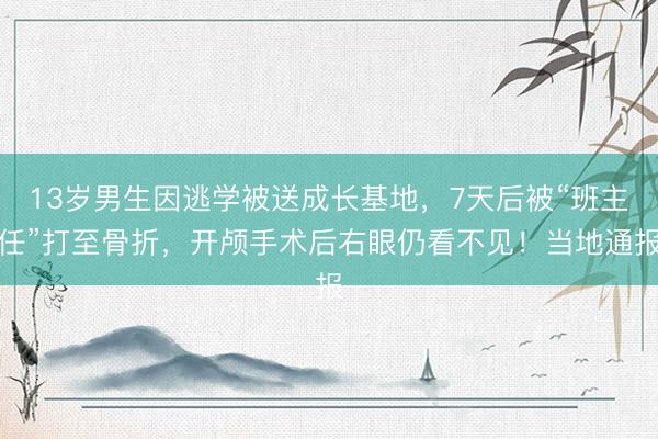 13岁男生因逃学被送成长基地，7天后被“班主任”打至骨折，开颅手术后右眼仍看不见！当地通报
