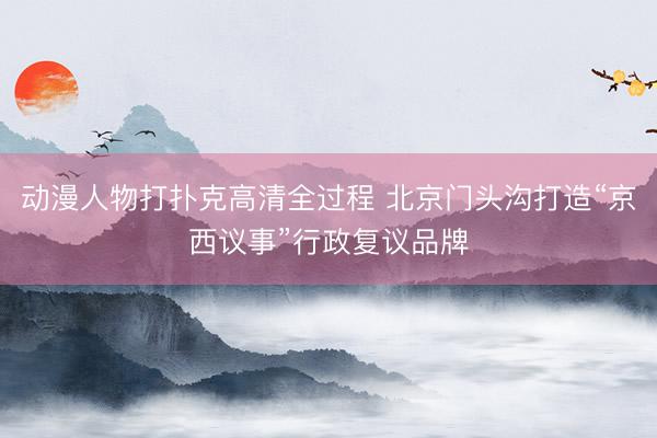 动漫人物打扑克高清全过程 北京门头沟打造“京西议事”行政复议品牌