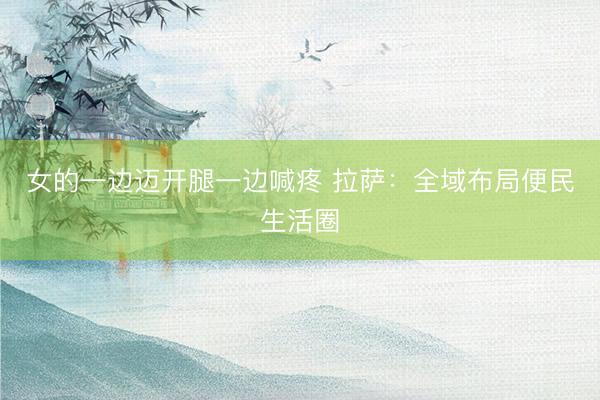 女的一边迈开腿一边喊疼 拉萨：全域布局便民生活圈