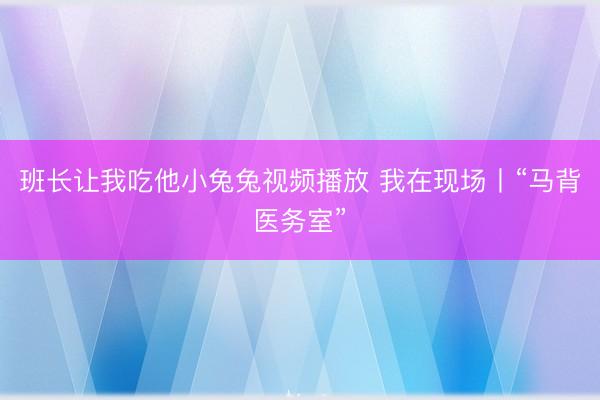 班长让我吃他小兔兔视频播放 我在现场丨“马背医务室”