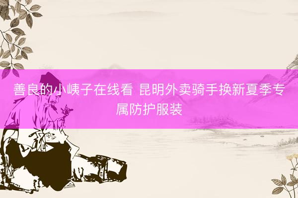 善良的小峓子在线看 昆明外卖骑手换新夏季专属防护服装