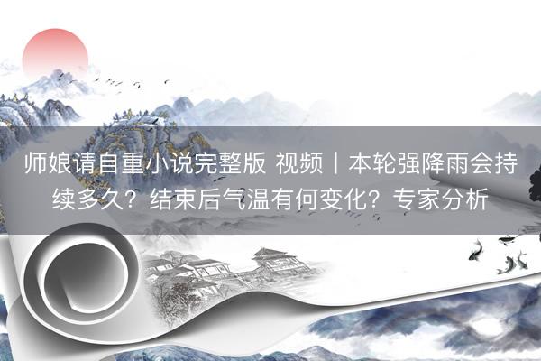 师娘请自重小说完整版 视频丨本轮强降雨会持续多久？结束后气温有何变化？专家分析