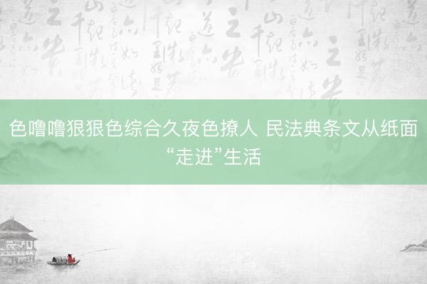 色噜噜狠狠色综合久夜色撩人 民法典条文从纸面“走进”生活
