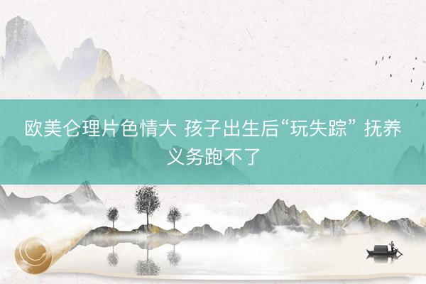 欧美仑理片色情大 孩子出生后“玩失踪” 抚养义务跑不了