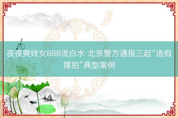夜夜爽妓女888流白水 北京警方通报三起“造假摆拍”典型案例