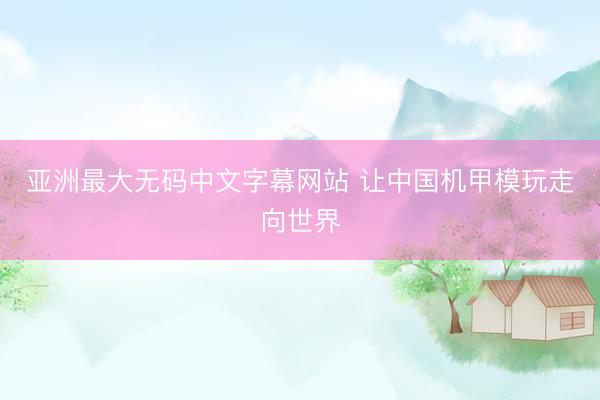 亚洲最大无码中文字幕网站 让中国机甲模玩走向世界