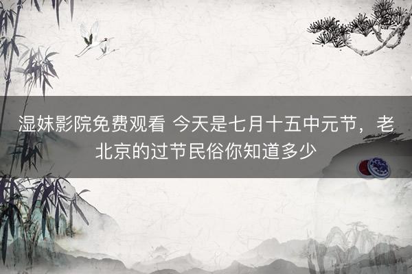 湿妺影院免费观看 今天是七月十五中元节，老北京的过节民俗你知道多少