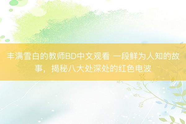 丰满雪白的教师BD中文观看 一段鲜为人知的故事，揭秘八大处深处的红色电波