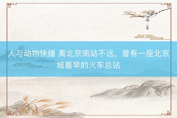 人与动物快播 离北京南站不远，曾有一座北京城最早的火车总站