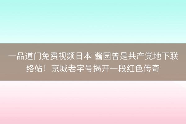 一品道门免费视频日本 酱园曾是共产党地下联络站！京城老字号揭开一段红色传奇