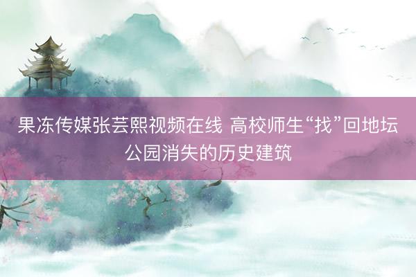 果冻传媒张芸熙视频在线 高校师生“找”回地坛公园消失的历史建筑
