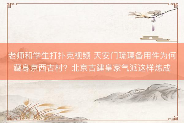 老师和学生打扑克视频 天安门琉璃备用件为何藏身京西古村？北京古建皇家气派这样炼成