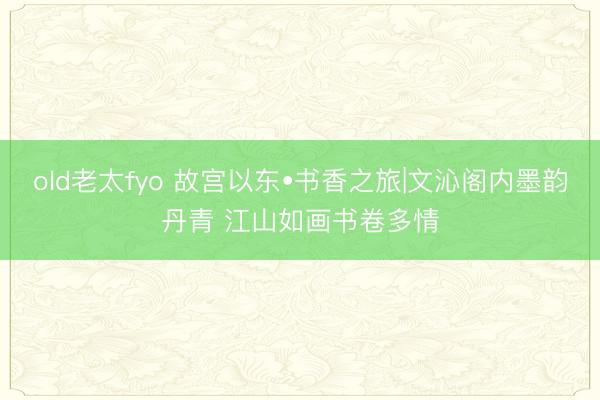 old老太fyo 故宫以东•书香之旅|文沁阁内墨韵丹青 江山如画书卷多情