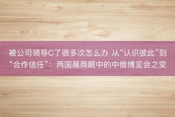 被公司领导C了很多次怎么办 从“认识彼此”到“合作信任”：两国展商眼中的中俄博览会之变