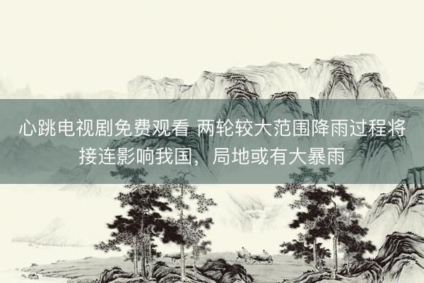 心跳电视剧免费观看 两轮较大范围降雨过程将接连影响我国，局地或有大暴雨