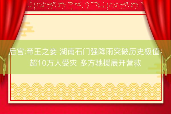 后宫:帝王之妾 湖南石门强降雨突破历史极值：超10万人受灾 多方驰援展开营救