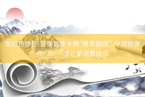 紫红色狰狞 警惕盲盒卡牌“概率陷阱” 中消协发布“六一”涉儿童消费提示