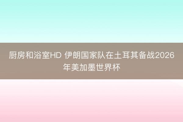 厨房和浴室HD 伊朗国家队在土耳其备战2026年美加墨世界杯