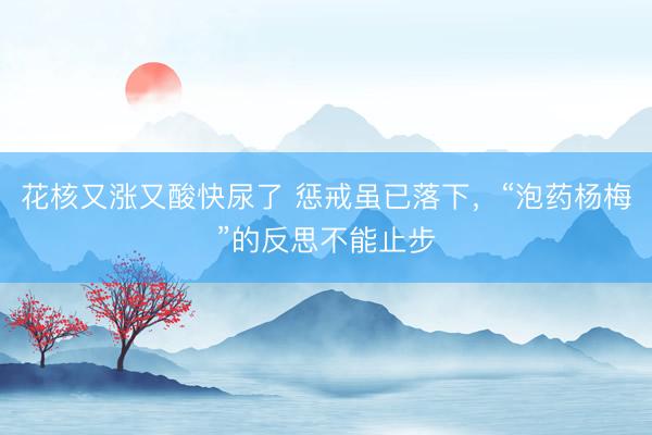 花核又涨又酸快尿了 惩戒虽已落下，“泡药杨梅”的反思不能止步