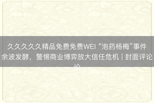 久久久久久精品免费免费WEI “泡药杨梅”事件余波发酵，警惕商业博弈放大信任危机 | 封面评论