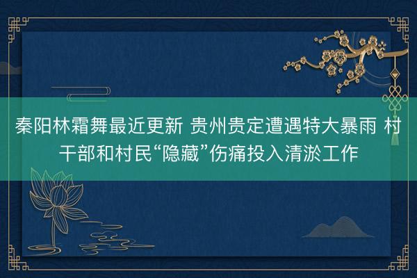 秦阳林霜舞最近更新 贵州贵定遭遇特大暴雨 村干部和村民“隐藏”伤痛投入清淤工作