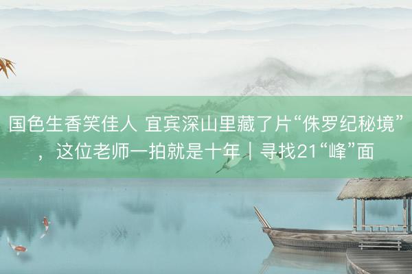 国色生香笑佳人 宜宾深山里藏了片“侏罗纪秘境”，这位老师一拍就是十年｜寻找21“峰”面
