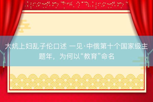 大炕上妇乱子伦口述 一见·中俄第十个国家级主题年，为何以“教育”命名