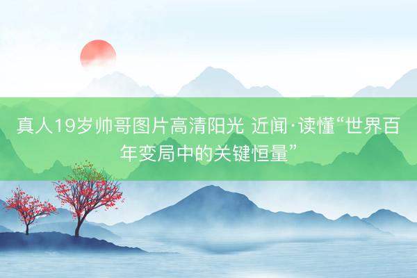 真人19岁帅哥图片高清阳光 近闻·读懂“世界百年变局中的关键恒量”