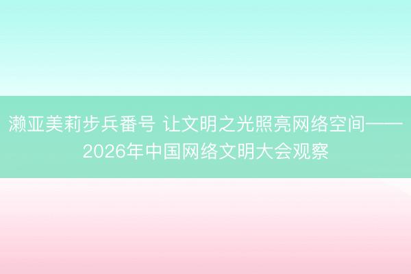 濑亚美莉步兵番号 让文明之光照亮网络空间——2026年中国网络文明大会观察