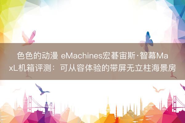色色的动漫 eMachines宏碁宙斯·智幕MaxL机箱评测：可从容体验的带屏无立柱海景房