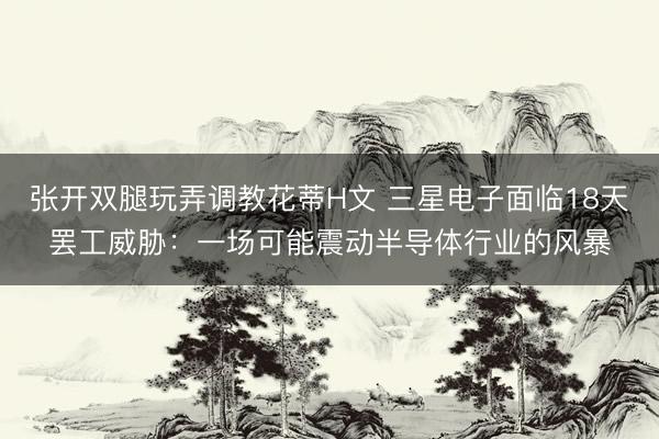 张开双腿玩弄调教花蒂H文 三星电子面临18天罢工威胁：一场可能震动半导体行业的风暴