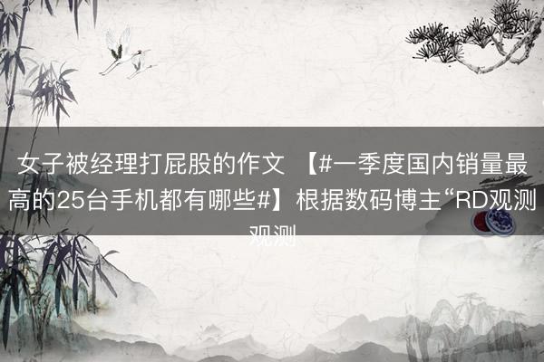 女子被经理打屁股的作文 【#一季度国内销量最高的25台手机都有哪些#】根据数码博主“RD观测
