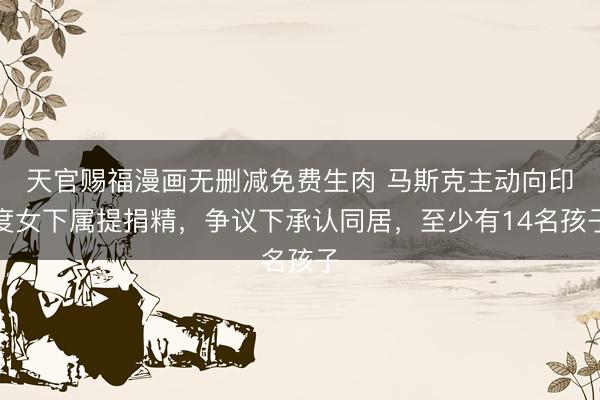 天官赐福漫画无删减免费生肉 马斯克主动向印度女下属提捐精,争议下承认同居,至少有14名孩子