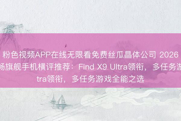 粉色视频APP在线无限看免费丝瓜晶体公司 2026年高性能流畅旗舰手机横评推荐：Find X9 Ultra领衔，多任务游戏全能之选