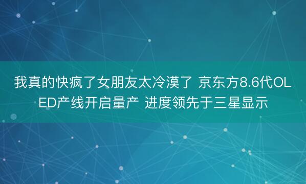 我真的快疯了女朋友太冷漠了 京东方8.6代OLED产线开启量产 进度领先于三星显示