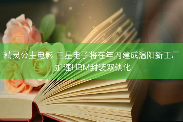 精灵公主电影 三星电子将在年内建成温阳新工厂 加速HBM封装双轨化