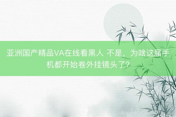 亚洲国产精品VA在线看黑人 不是，为啥这届手机都开始卷外挂镜头了？