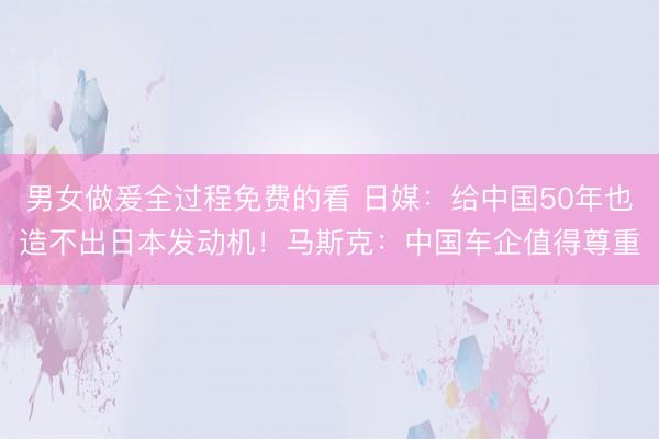 男女做爰全过程免费的看 日媒:给中国50年也造不出日本发动机!马斯克:中国车企值得尊重