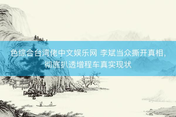色综合台湾佬中文娱乐网 李斌当众撕开真相,彻底扒透增程车真实现状