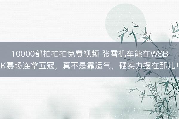 10000部拍拍拍免费视频 张雪机车能在WSBK赛场连拿五冠，真不是靠运气，硬实力摆在那儿！