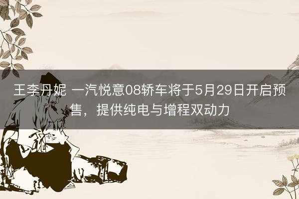 王李丹妮 一汽悦意08轿车将于5月29日开启预售，提供纯电与增程双动力
