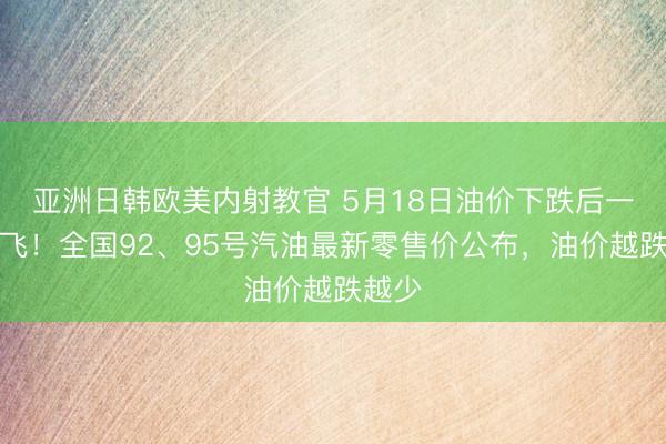 亚洲日韩欧美内射教官 5月18日油价下跌后一夜腾飞！全国92、95号汽油最新零售价公布，油价越跌越少