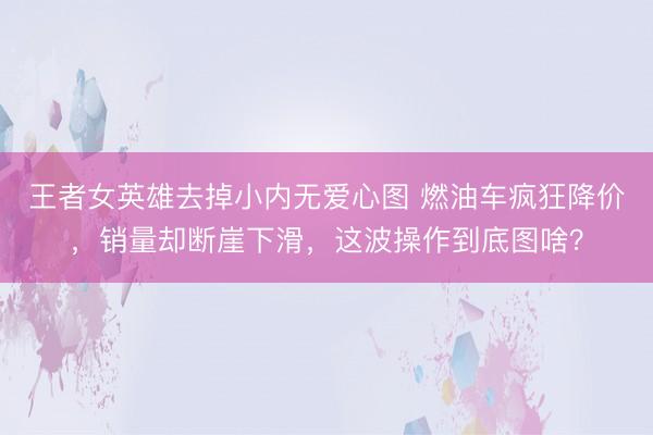 王者女英雄去掉小内无爱心图 燃油车疯狂降价,销量却断崖下滑,这波操作到底图啥?