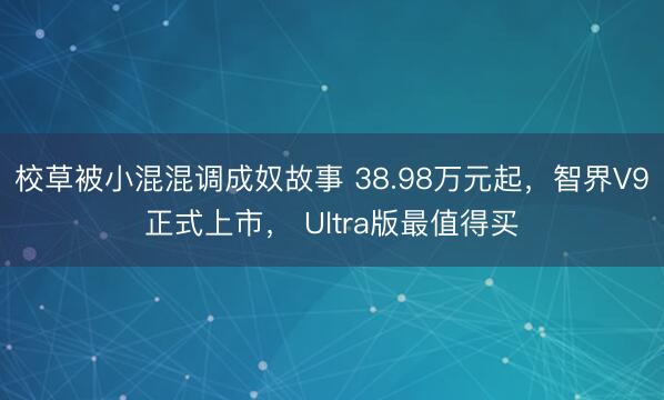 校草被小混混调成奴故事 38.98万元起，智界V9正式上市， Ultra版最值得买