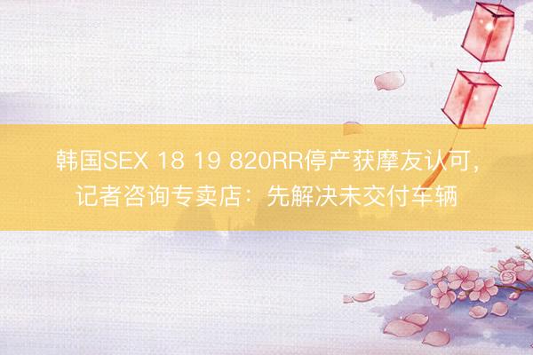 韩国SEX 18 19 820RR停产获摩友认可,记者咨询专卖店:先解决未交付车辆
