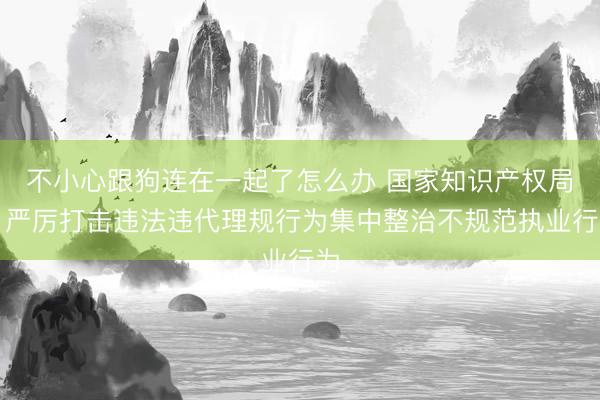不小心跟狗连在一起了怎么办 国家知识产权局：严厉打击违法违代理规行为集中整治不规范执业行为